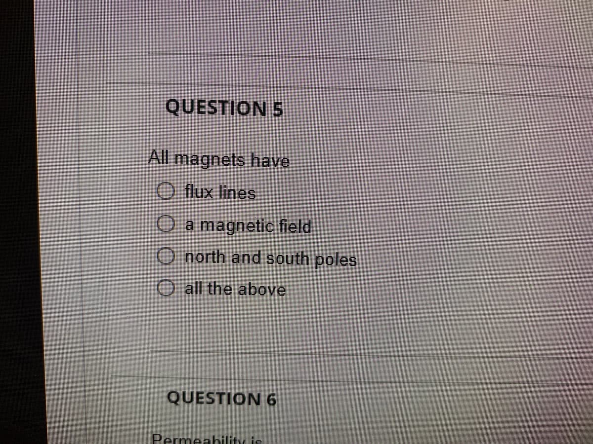 QUESTION 5
All magnets have
O flux lines
O a magnetic field
O north and south poles
O all the above
QUESTION 6
Permeability is

