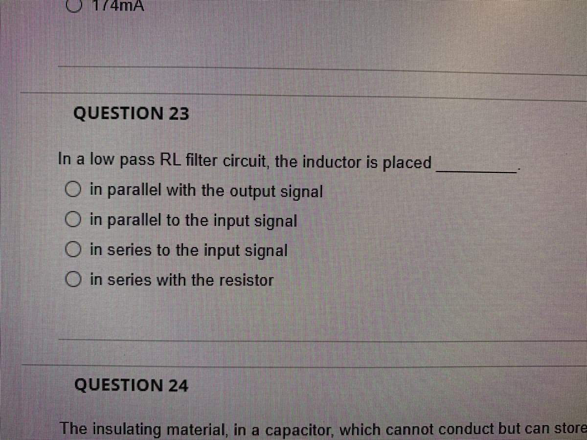 174MA
QUESTION 23
In a low pass RL filter circuit, the inductor is placed
O in parallel with the output signal
in parallel to the input signal
in series to the input signal
O in series with the resistor
QUESTION 24
The insulating material, in a capacitor, which cannot conduct but can store
