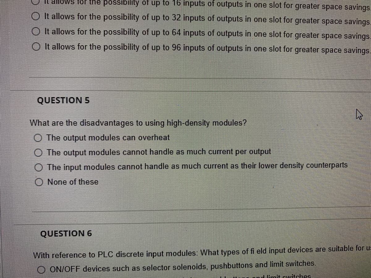 It allows for the possibility of up to 16 inputs of outputs in one slot for greater space savings
It allows for the possibility of up to 32 inputs of outputs in one slot for greater space savings.
It allows for the possibility of up to 64 inputs of outputs in one slot for greater space savings.
OIt allows for the possibility of up to 96 inputs of outputs in one slot for greater space savings
QUESTION 5
What are the disadvantages to using high-density modules?
O The output modules can overheat
The output modules cannot handle as much current per output
O The input modules cannot handle as much current as their lower density counterparts
None of these
QUESTION 6
With reference to PLC discrete input modules: What types of fi eld input devices are suitable for u-
O ON/OFF devices such as selector solenoids, pushbuttons and limit switches.
limit switches.