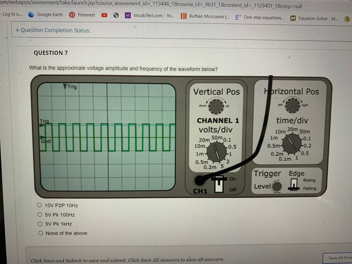 om/webapps/assessment/take/launch.jsp?course_assessment_id=_113446 18course_id%3D_9631_1&content_id=_1129401_1&step3Dnull
- Log In o..
Google Earth
O Pinterest
vt VocabTest.com - Yo...
E Buffalo Moccasins |.. E* One-step equations...
Equation Solver - M.
* Question Completion Status:
QUESTION 7
What is the approximate voltage amplitude and frequency of the waveform below?
Trig
Vertical Pos
Horizontal Pos
down
up
left
right
Trig
CHANNEL 1
time/div
volts/div
20m
10m
50m
50m 0.1
20m
1m
0.1
-0.2
Gnd
10m.
0.5
0.5m-
0.2m 0.5
0.1m 1
1m
-1
0.5m
0.2m 5
Trigger Edge
On
Rising
Level
CH1
Off
Falling
O 10V P2P 10HZ
O 5V Pk 100HZ
O 5V Pk 1kHz
O None of the above
Save All Ans
Click Save and Submit to save and submit. Click Save All Answers to save all answers.
