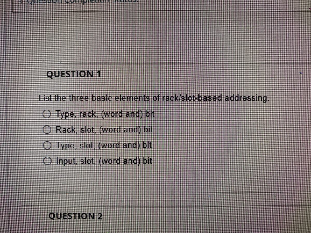 QUESTION 1
List the three basic elements of rack/slot-based addressing.
O Type, rack, (word and) bit
Rack, slot, (word and) bit
O Type, slot, (word and) bit
O Input, slot, (word and) bit
QUESTION 2