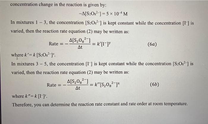 concentration change in the reaction is given by:
-A[S2O8 ]= 5 x 10 M
In mixtures 1- 3, the concentration [S2Os] is kept constant while the concentration [I] is
varied, then the reaction rate equation (2) may be written as:
A[S,0g1
Rate
= k'[I-]y
(6a)
At
where k'= k [S2O3?]".
In mixtures 3 - 5, the concentration [I] is kept constant while the concentration [S2Os] is
varied, then the reaction rate equation (2) may be written as:
Rate
A[S,0g]
= k"[S,0,2 ]*
(6b)
!!
Δt
where k"=k [I-P.
Therefore, you can determine the reaction rate constant and rate order at room temperature.
