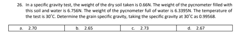 26. In a specific gravity test, the weight of the dry soil taken is 0.66N. The weight of the pycnometer filled with
this soil and water is 6.756N. The weight of the pycnometer full of water is 6.3395N. The temperature of
the test is 30°C. Determine the grain specific gravity, taking the specific gravity at 30°C as 0.99568.
a.
2.70
b. 2.65
с. 2.73
d. 2.67
