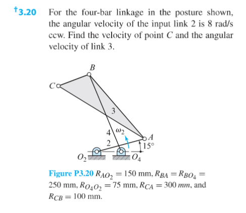 *3.20 For the four-bar linkage in the posture shown,
the angular velocity of the input link 2 is 8 rad/s
ccw. Find the velocity of point C and the angular
velocity of link 3.
B
Figure P3.20 RAO2 = 150 mm, RBA = RBO4 =
250 mm, Ro40, = 75 mm, RCA = 300 mm, and
RCB = 100 mm.
