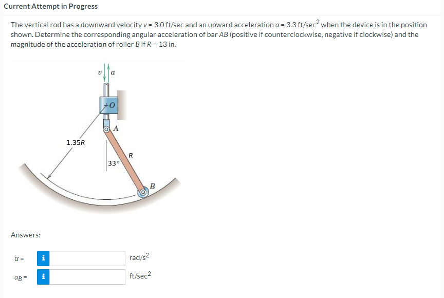 Current Attempt in Progress
The vertical rod has a downward velocity v = 3.0 ft/sec and an upward acceleration a = 3.3 ft/sec? when the device is in the position
shown. Determine the corresponding angular acceleration of bar AB (positive if counterclockwise, negative if clockwise) and the
magnitude of the acceleration of roller Bif R = 13 in.
+0
1.35R
R
33
Answers:
i
rad/s2
aB =
i
ft/sec2
