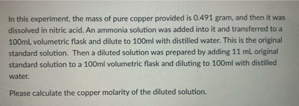 In this experiment, the mass of pure copper provided is 0.491 gram, and then it was
dissolved in nitric acid. An ammonia solution was added into it and transferred to a
100mL volumetric flask and dilute to 100ml with distilled water. This is the original
standard solution. Then a diluted solution was prepared by adding 11 mL original
standard solution to a 100ml volumetric flask and diluting to 100ml with distilled
water.
Please calculate the copper molarity of the diluted solution.
