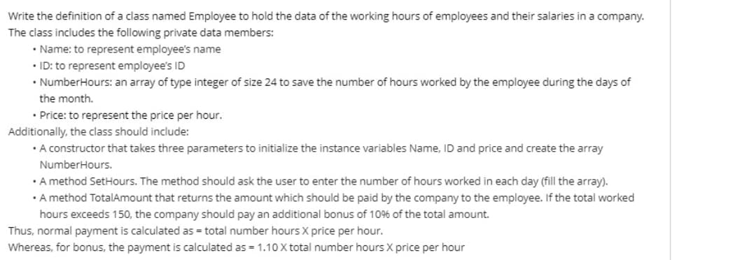 Write the definition of a class named Employee to hold the data of the working hours of employees and their salaries in a company.
The class includes the following private data members:
• Name: to represent employee's name
• ID: to represent employee's ID
• NumberHours: an array of type integer of size 24 to save the number of hours worked by the employee during the days of
the month.
• Price: to represent the price per hour.
Additionally, the class should include:
• A constructor that takes three parameters to initialize the instance variables Name, ID and price and create the array
NumberHours.
• A method SetHours. The method should ask the user to enter the number of hours worked in each day (fill the array).
• A method TotalAmount that returns the amount which should be paid by the company to the employee. If the total worked
hours exceeds 150, the company should pay an additional bonus of 10% of the total amount.
Thus, normal payment is calculated as = total number hours X price per hour.
Whereas, for bonus, the payment is calculated as = 1.10 X total number hours X price per hour
