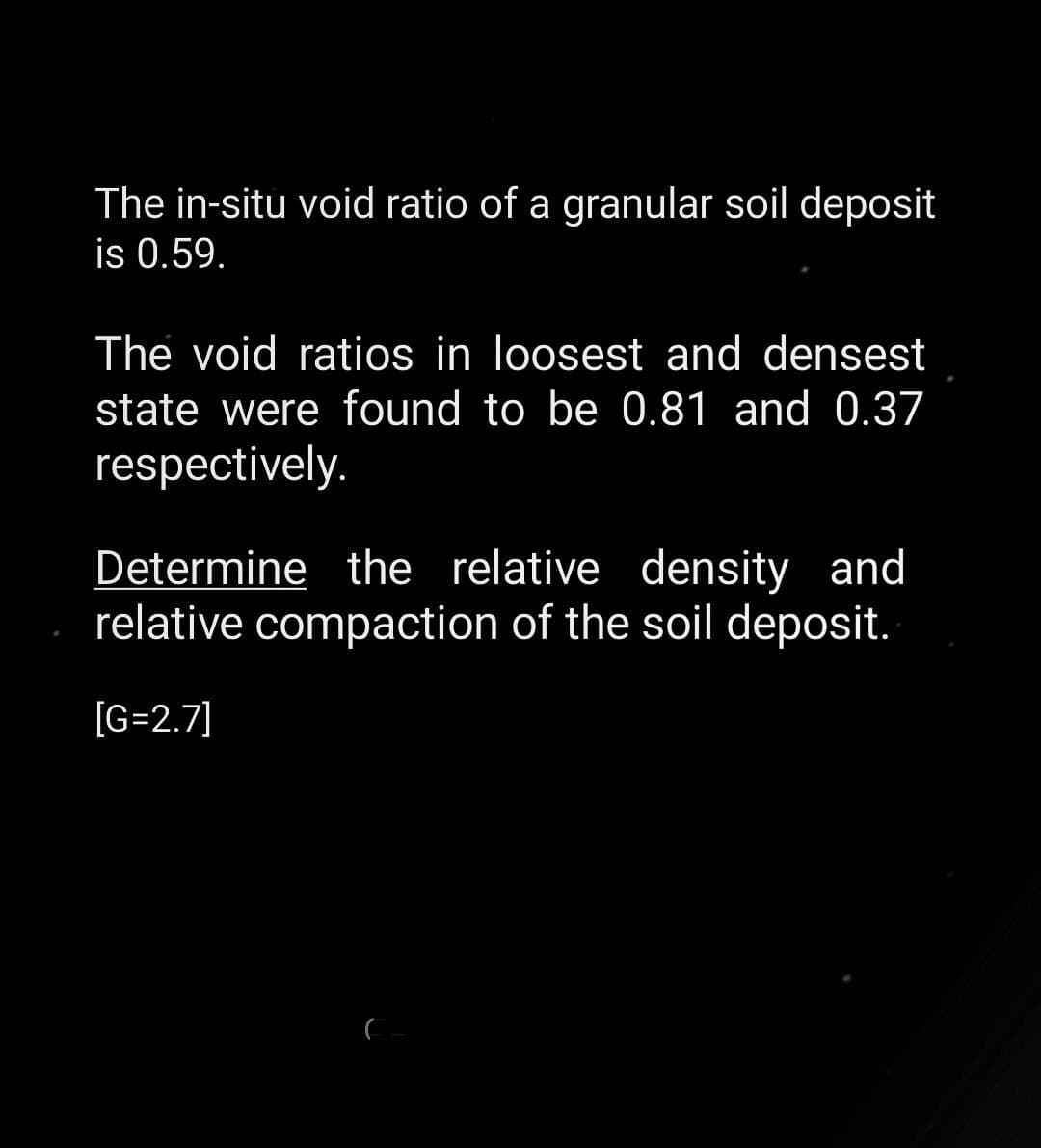 The in-situ void ratio of a granular soil deposit
is 0.59.
The void ratios in loosest and densest
state were found to be 0.81 and 0.37
respectively.
Determine the relative density and
relative compaction of the soil deposit.
[G=2.7]