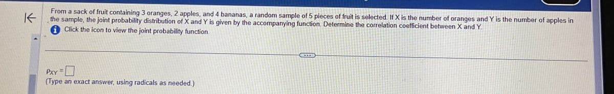 K
From a sack of fruit containing 3 oranges, 2 apples, and 4 bananas, a random sample of 5 pieces of fruit is selected. If X is the number of oranges and Y is the number of apples in
the sample, the joint probability distribution of X and Y is given by the accompanying function. Determine the correlation coefficient between X and Y.
Click the icon to view the joint probability function.
PXY
(Type an exact answer, using radicals as needed.)