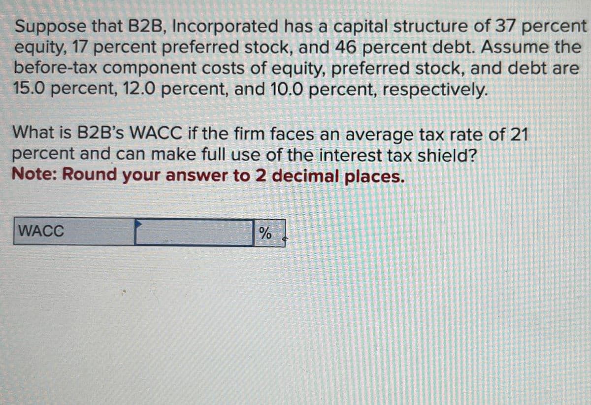 Suppose that B2B, Incorporated has a capital structure of 37 percent
equity, 17 percent preferred stock, and 46 percent debt. Assume the
before-tax component costs of equity, preferred stock, and debt are
15.0 percent, 12.0 percent, and 10.0 percent, respectively.
What is B2B's WACC if the firm faces an average tax rate of 21
percent and can make full use of the interest tax shield?
Note: Round your answer to 2 decimal places.
WACC
%