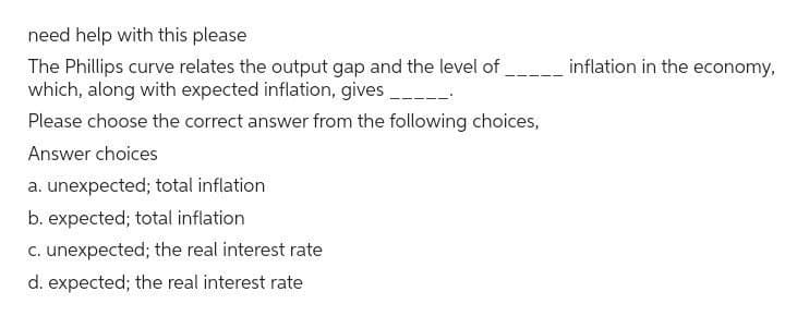 need help with this please
The Phillips curve relates the output gap and the level of
which, along with expected inflation, gives ___
Please choose the correct answer from the following choices,
Answer choices
a. unexpected; total inflation
b. expected; total inflation
c. unexpected; the real interest rate
d. expected; the real interest rate
inflation in the economy,