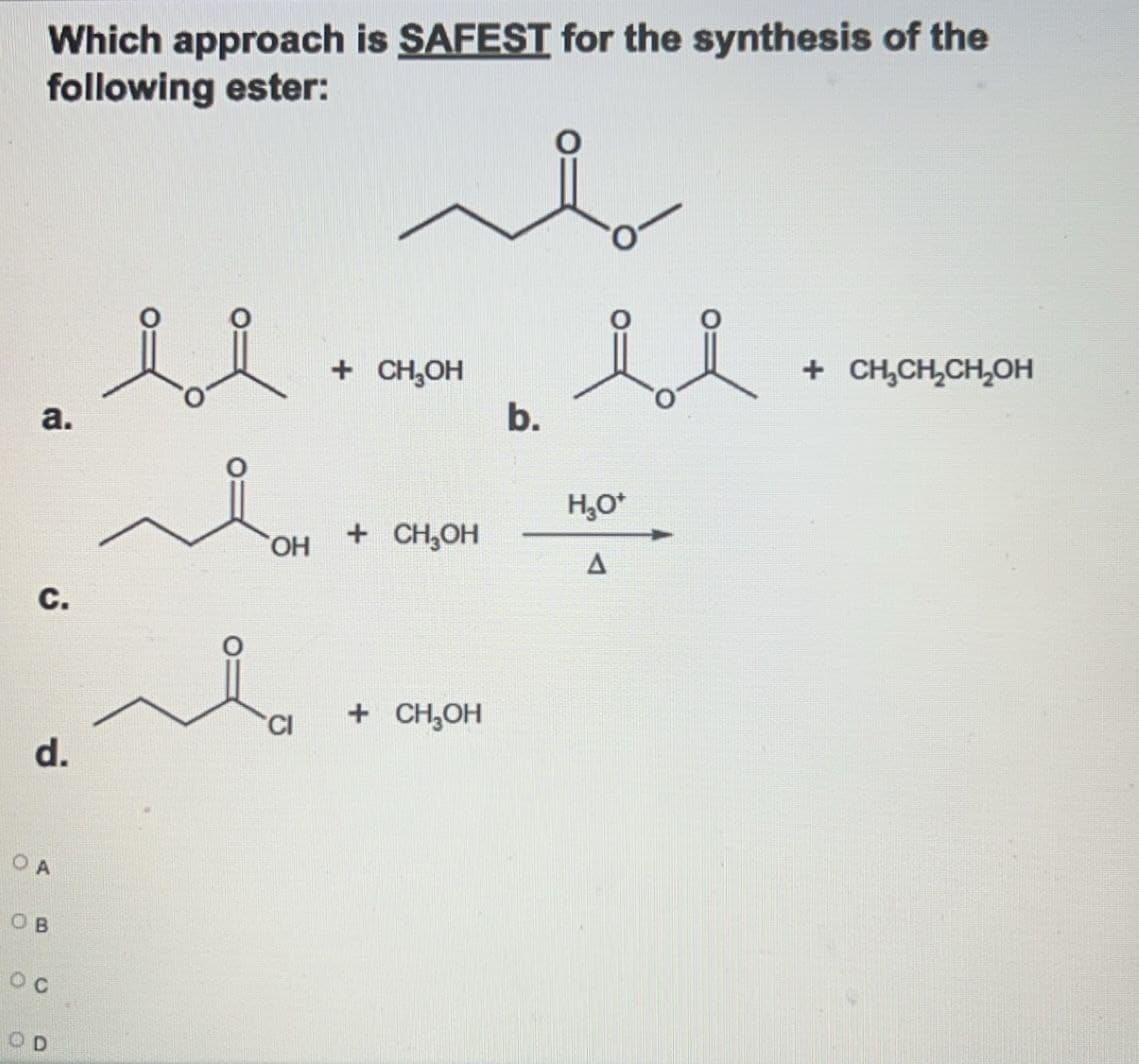 Which approach is SAFEST for the synthesis of the
following ester:
معه
a.
C.
d.
+ CH₂OH
b.
ང་ཐིག་, - san ““ -
OH
...
+ CH₂OH
A
OA
OB
ос
OD
+ CH₂CH₂CH₂OH