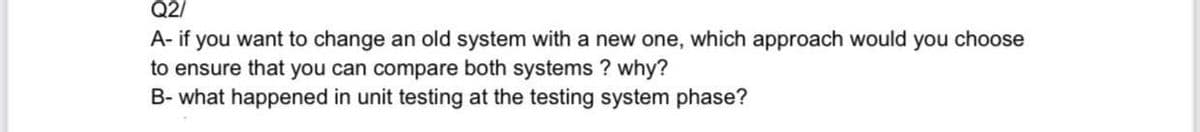 Q2/
A- if you want to change an old system with a new one, which approach would you choose
to ensure that you can compare both systems ? why?
B- what happened in unit testing at the testing system phase?
