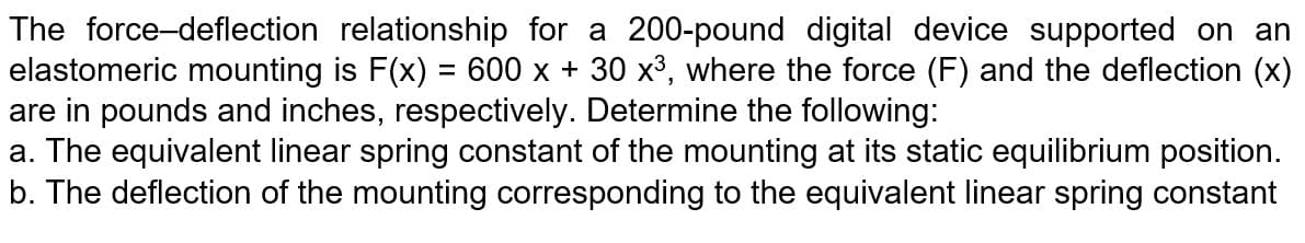 The force-deflection relationship for a 200-pound digital device supported on an
elastomeric mounting is F(x) = 600 x + 30 x3, where the force (F) and the deflection (x)
are in pounds and inches, respectively. Determine the following:
a. The equivalent linear spring constant of the mounting at its static equilibrium position.
b. The deflection of the mounting corresponding to the equivalent linear spring constant
%3D
