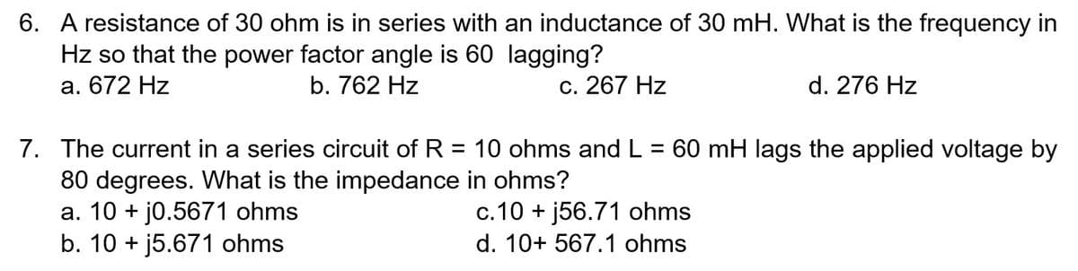 6. A resistance of 30 ohm is in series with an inductance of 30 mH. What is the frequency in
Hz so that the power factor angle is 60 lagging?
a. 672 Hz
b. 762 Hz
c. 267 Hz
d. 276 Hz
7. The current in a series circuit of R = 10 ohms and L = 60 mH lags the applied voltage by
80 degrees. What is the impedance in ohms?
a. 10 + j0.5671 ohms
b. 10 + j5.671 ohms
c.10 + j56.71 ohms
d. 10+ 567.1 ohms
