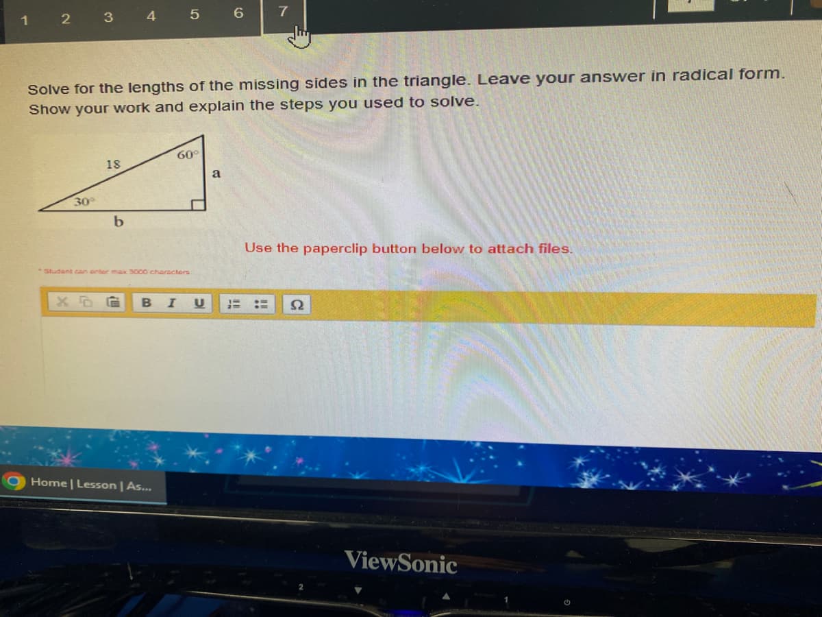 1
2
3
30°
18
4
b
Solve for the lengths of the missing sides in the triangle. Leave your answer in radical form.
Show your work and explain the steps you used to solve.
5
60°
Student can enter max 3000 characters
Home | Lesson | As...
6
a
7
Use the paperclip button below to attach files.
B I U HE HE S2
ViewSonic