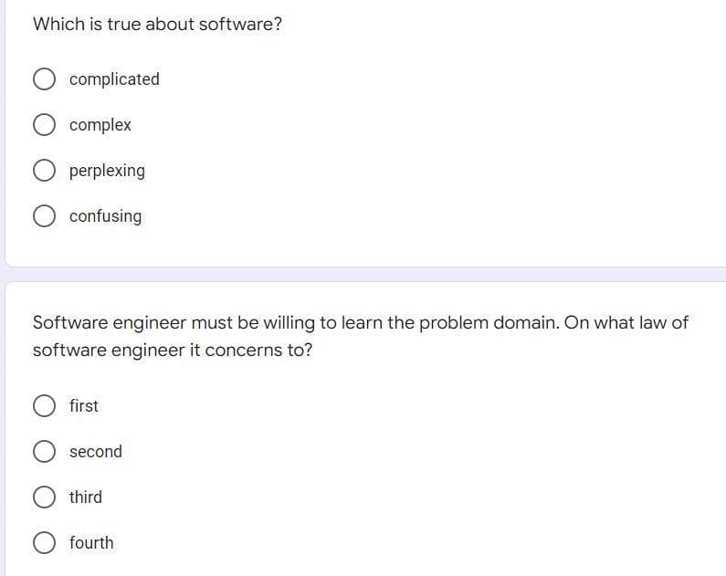 Which is true about software?
complicated
complex
perplexing
confusing
Software engineer must be willing to learn the problem domain. On what law of
software engineer it concerns to?
first
second
third
fourth
