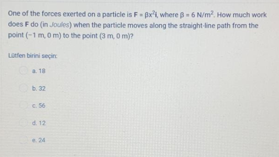 One of the forces exerted on a particle is F = Bx'i, where B = 6 N/m2. How much work
does F do (in Joules) when the particle moves along the straight-line path from the
point (-1 m, 0 m) to the point (3 m, 0 m)?
%3D
Lütfen birini seçin:
a. 18
b. 32
C. 56
d. 12
е. 24
