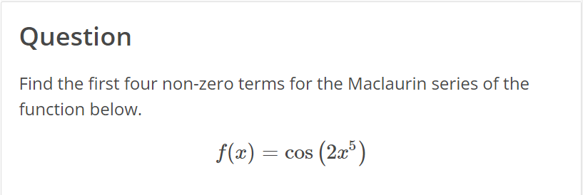 Question
Find the first four non-zero terms for the Maclaurin series of the
function below.
cos
= cos (2x5)
f(x) =