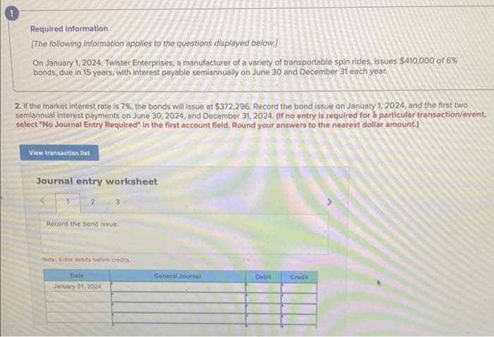 Required information
[The following information applies to the questions displayed below.]
On January 1, 2024, Twister Enterprises, a manufacturer of a variety of transportable spin rides, issues $410,000 of 6%
bonds, due in 15 years, with interest payable semiannually on June 30 and December 31 each year.
2. If the market interest rate is 7%, the bonds will issue at $372,296. Record the bond issue on January 1, 2024, and the first two
semiannual interest payments on June 30, 2024, and December 31, 2024. (If no entry is required for à particular transaction/event,
select "No Journal Entry Required" in the first account field. Round your answers to the nearest dollar amount.)
View transaction list
Journal entry worksheet
2
Record the bond issue.
Nota: Enter debits before credits.
Date
January 01, 2024
General Journal
Debit
Credit