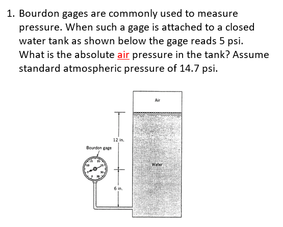 1. Bourdon gages are commonly used to measure
pressure. When such a gage is attached to a closed
water tank as shown below the gage reads 5 psi.
What is the absolute air pressure in the tank? Assume
standard atmospheric pressure of 14.7 psi.
Air
12 in.
Bourdon gage
Water
6 in.
