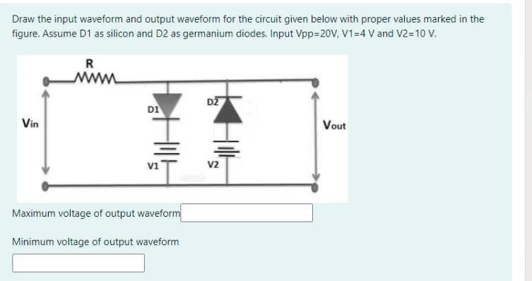 Draw the input waveform and output waveform for the circuit given below with proper values marked in the
figure. Assume D1 as silicon and D2 as germanium diodes. Input Vpp=20V, V1=4 V and V2=10 V.
R
www
DZ
D1
Vin
Vout
vi
V2
Maximum voltage of output waveform
Minimum voltage of output waveform
