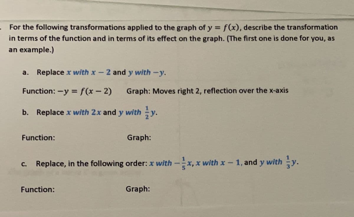 . For the following transformations applied to the graph of y = f(x), describe the transformation
in terms of the function and in terms of its effect on the graph. (The first one is done for you, as
an example.)
Replace x with x - 2 and y with -y.
Function: -y = f(x - 2) Graph: Moves right 2, reflection over the x-axis
b. Replace x with 2x and y with y.
Function:
Graph:
c. Replace, in the following order: x with-x, x with x-1, and y with y.
Function:
Graph: