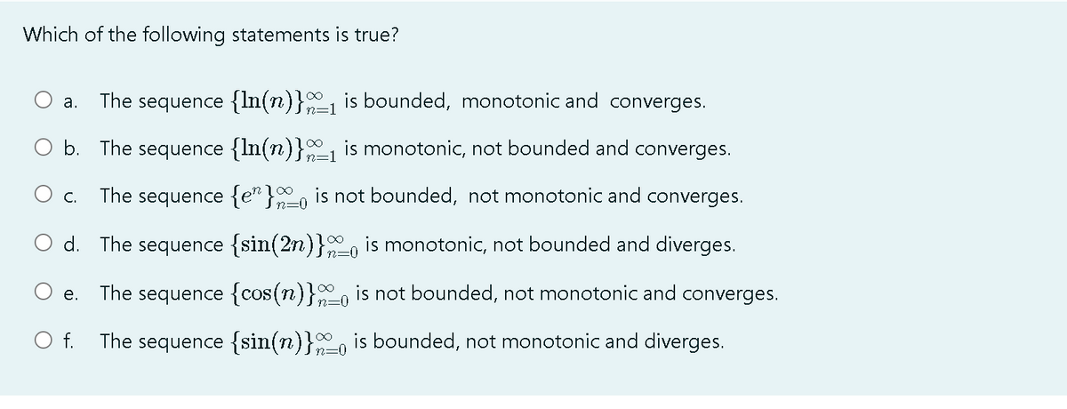 Which of the following statements is true?
The sequence {ln(n)} is bounded, monotonic and converges.
а.
b. The sequence {In(n)}1 is monotonic, not bounded and converges.
n=1
The sequence {e" }, is not bounded, not monotonic and converges.
С.
d. The sequence {sin(2n)}, is monotonic, not bounded and diverges.
n=0
The sequence {cos(n)}, is not bounded, not monotonic and converges.
е.
O f.
The sequence {sin(n)}, is bounded, not monotonic and diverges.
n=0
