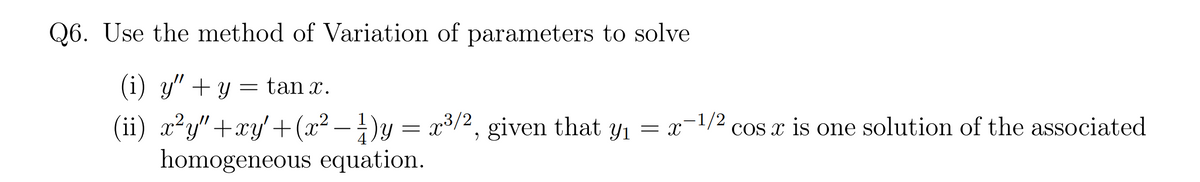 Q6. Use the method of Variation of parameters to solve
(i) y" + y = tan x.
(ii) x²y"+xy'+(x² – ±)y = x3/2, given that y1 = x-1/2
homogeneous equation.
.2
cos x is one solution of the associated

