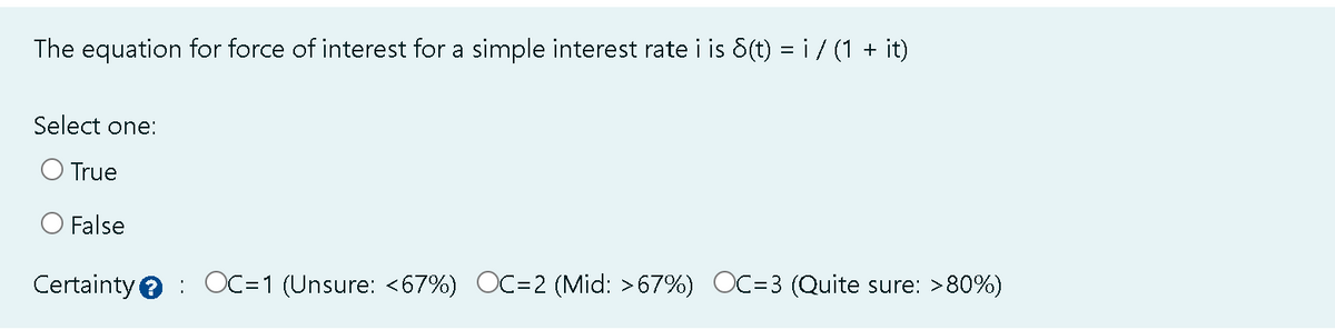 The equation for force of interest for a simple interest rate i is 8(t) = i / (1 + it)
Select one:
O True
O False
Certainty OC=1 (Unsure: <67%) OC=2 (Mid: >67%) OC=3 (Quite sure: >80%)