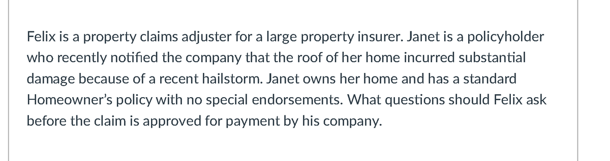 Felix is a property claims adjuster for a large property insurer. Janet is a policyholder
who recently notified the company that the roof of her home incurred substantial
damage because of a recent hailstorm. Janet owns her home and has a standard
Homeowner's policy with no special endorsements. What questions should Felix ask
before the claim is approved for payment by his company.
