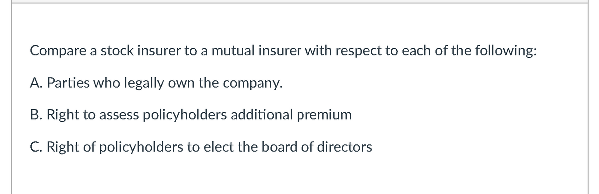 Compare a stock insurer to a mutual insurer with respect to each of the following:
A. Parties who legally own the company.
B. Right to assess policyholders additional premium
C. Right of policyholders to elect the board of directors
