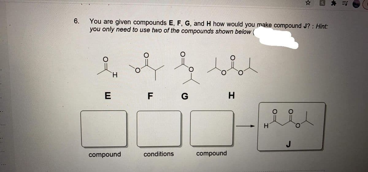 You are given compounds E, F, G, and H how would you make compound J? : Hint:
you only need to use two of the compounds shown below (
6.
H.
E
F
G
H
J
compound
conditions
compound
