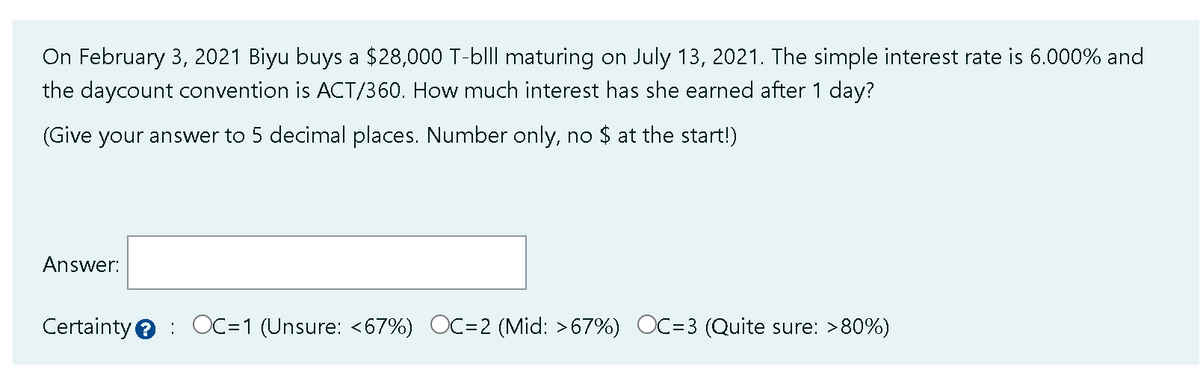 On February 3, 2021 Biyu buys a $28,000 T-blll maturing on July 13, 2021. The simple interest rate is 6.000% and
the daycount convention is ACT/360. How much interest has she earned after 1 day?
(Give your answer to 5 decimal places. Number only, no $ at the start!)
Answer:
Certainty: OC=1 (Unsure: <67%) OC=2 (Mid: >67%) OC=3 ( Quite sure: >80%)