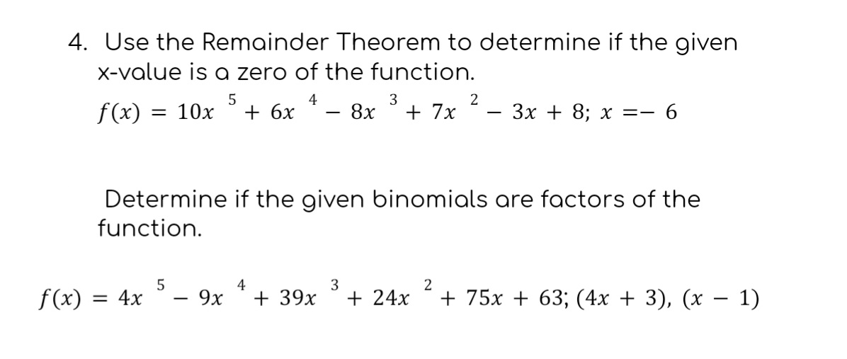 4. Use the Remainder Theorem to determine if the given
x-value is a zero of the function.
4
f(x)
5
f(x) = 10x + 6x
= 4x
-
5
3
8x + 7x
2
Determine if the given binomials are factors of the
function.
4
3
9x + 39x + 24x
-
3x + 8; x =- 6
2
+ 75x + 63; (4x + 3), (x - 1)