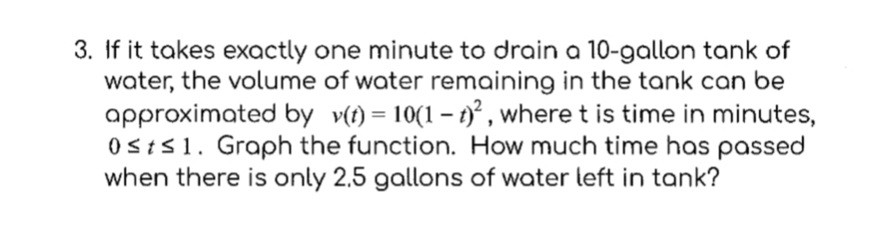 3. If it takes exactly one minute to drain a 10-gallon tank of
water, the volume of water remaining in the tank can be
approximated by v(t) = 10(1-t)², where t is time in minutes,
0sts 1. Graph the function. How much time has passed
when there is only 2.5 gallons of water left in tank?