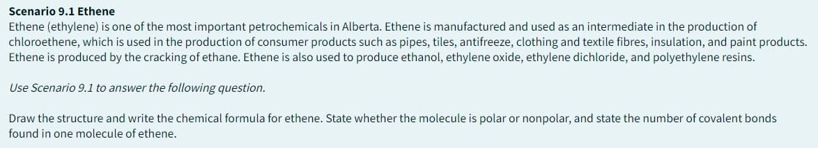 Scenario 9.1 Ethene
Ethene (ethylene) is one of the most important petrochemicals in Alberta. Ethene is manufactured and used as an intermediate in the production of
chloroethene, which is used in the production of consumer products such as pipes, tiles, antifreeze, clothing and textile fibres, insulation, and paint products.
Ethene is produced by the cracking of ethane. Ethene is also used to produce ethanol, ethylene oxide, ethylene dichloride, and polyethylene resins.
Use Scenario 9.1 to answer the following question.
Draw the structure and write the chemical formula for ethene. State whether the molecule is polar or nonpolar, and state the number of covalent bonds
found in one molecule of ethene.