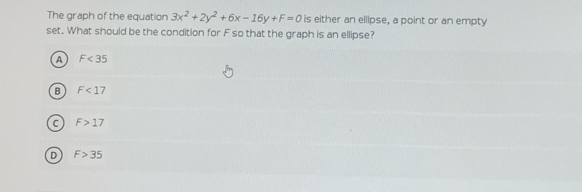 The graph of the equation 3x² +2y +6x -16y+F=0is either an ellipse, a point or an empty
set. What should be the condition for F so that the graph is an ellipse?
F<35
F<17
F>17
F>35
