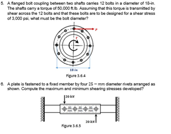 5. A flanged bolt coupling between two shafts carries 12 bolts in a diameter of 18-in.
The shafts carry a torque of 50,000 ft.lb. Assuming that this torque is transmitted by
shear across the 12 bolts and that these bolts are to be designed for a shear stress
of 3,000 psi, what must be the bolt diameter?
18 in
Figure 3.6.4
6. A plate is fastened to a fixed member by four 25 – mm diameter rivets arranged ss
shown. Compute the maximum and minimum shearing stresses developed?
|20 kN
20 kN
Figure 3.6.5
