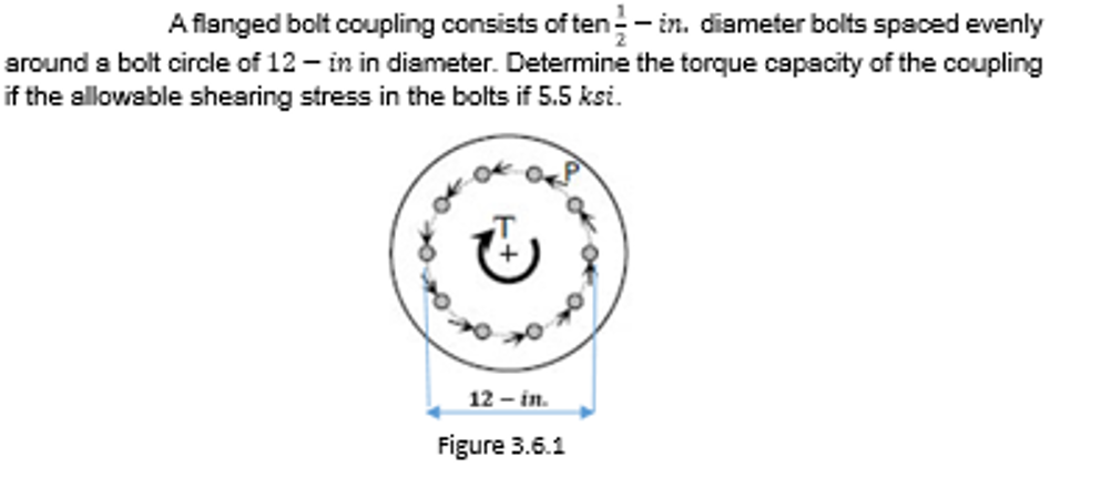 A flanged bolt coupling consists of ten- in. diameter bolts spaced evenly
around a bolt circle of 12 - in in diameter. Determine the torque capacity of the coupling
if the allowable shearing stress in the bolts if 5.5 ksi.
12 – in.
Figure 3.6.1
of
