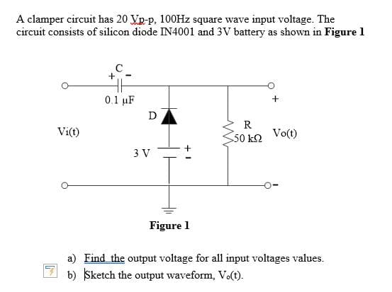 A clamper circuit has 20 Vp-p. 100Hz square wave input voltage. The
circuit consists of silicon diode IN4001 and 3V battery as shown in Figure 1
C.
0.1 µF
D
R
Vi(t)
50 k2
Vo(t)
3 V
Figure 1
a) Find the output voltage for all input voltages values.
b) Sketch the output waveform, Vo(t).
