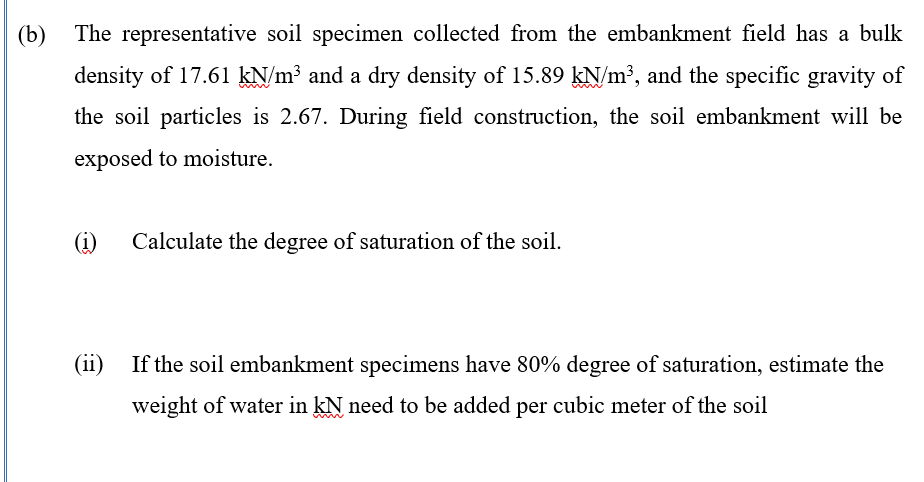 (b) The representative soil specimen collected from the embankment field has a bulk
density of 17.61 kN/m³ and a dry density of 15.89 kN/m³, and the specific gravity of
the soil particles is 2.67. During field construction, the soil embankment will be
exposed to moisture.
(i)
Calculate the degree of saturation of the soil.
(ii)
If the soil embankment specimens have 80% degree of saturation, estimate the
weight of water in kN need to be added per cubic meter of the soil
