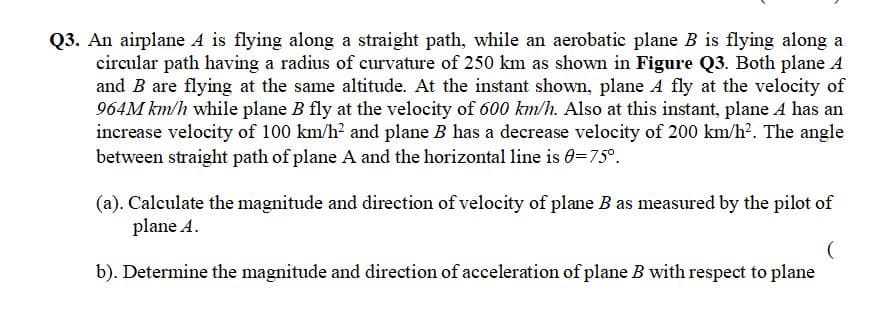 Q3. An airplane A is flying along a straight path, while an aerobatic plane B is flying along a
circular path having a radius of curvature of 250 km as shown in Figure Q3. Both plane A
and B are flying at the same altitude. At the instant shown, plane A fly at the velocity of
964M km/h while plane B fly at the velocity of 600 km/h. Also at this instant, plane A has an
increase velocity of 100 km/h? and plane B has a decrease velocity of 200 km/h?. The angle
between straight path of plane A and the horizontal line is 0=75°.
(a). Calculate the magnitude and direction of velocity of plane B as measured by the pilot of
plane A.
b). Determine the magnitude and direction of acceleration of plane B with respect to plane
