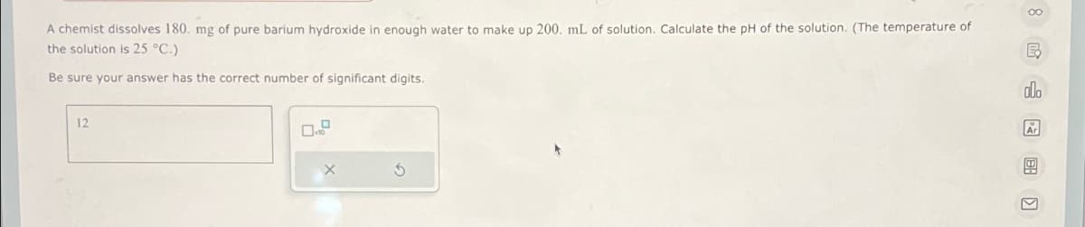 A chemist dissolves 180. mg of pure barium hydroxide in enough water to make up 200. mL of solution. Calculate the pH of the solution. (The temperature of
the solution is 25 °C.)
Be sure your answer has the correct number of significant digits.
12
마
G
Ex
000
>