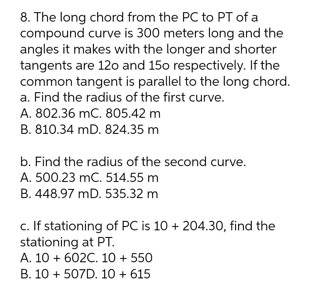 8. The long chord from the PC to PT of a
compound curve is 300 meters long and the
angles it makes with the longer and shorter
tangents are 12o and 150 respectively. If the
common tangent is parallel to the long chord.
a. Find the radius of the first curve.
A. 802.36 mC. 805.42 m
B. 810.34 mD. 824.35 m
b. Find the radius of the second curve.
A. 500.23 mC. 514.55 m
B. 448.97 mD. 535.32 m
c. If stationing of PC is 10 + 204.30, find the
stationing at PT.
A. 10 + 602C. 10 + 550
B. 10 + 507D. 10 + 615
