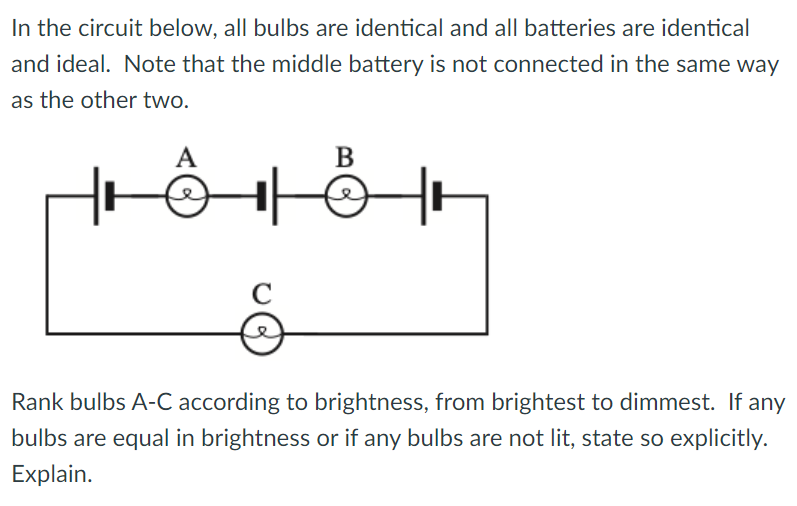 In the circuit below, all bulbs are identical and all batteries are identical
and ideal. Note that the middle battery is not connected in the same way
as the other two.
A
с
B
Rank bulbs A-C according to brightness, from brightest to dimmest. If any
bulbs are equal in brightness or if any bulbs are not lit, state so explicitly.
Explain.