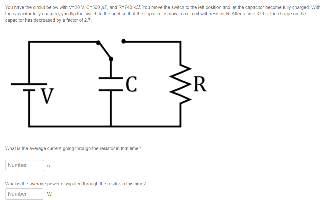 You have the circiut below with V=20V, C=500 uF, and R=740 k32. You move the switch to the left position and let the capacitor become fully charged. With
the capacitor fully charged, you flip the switch to the right so that the capacitor is now in a circuit with resistor R. After a time 370 s, the charge on the
capacitor has decreased by a factor of 2.7.
[V
What is the average current going through the resistor in that time?
Number
구
A.
What is the average power dissipated through the resitor in this time?
Number
W.
R