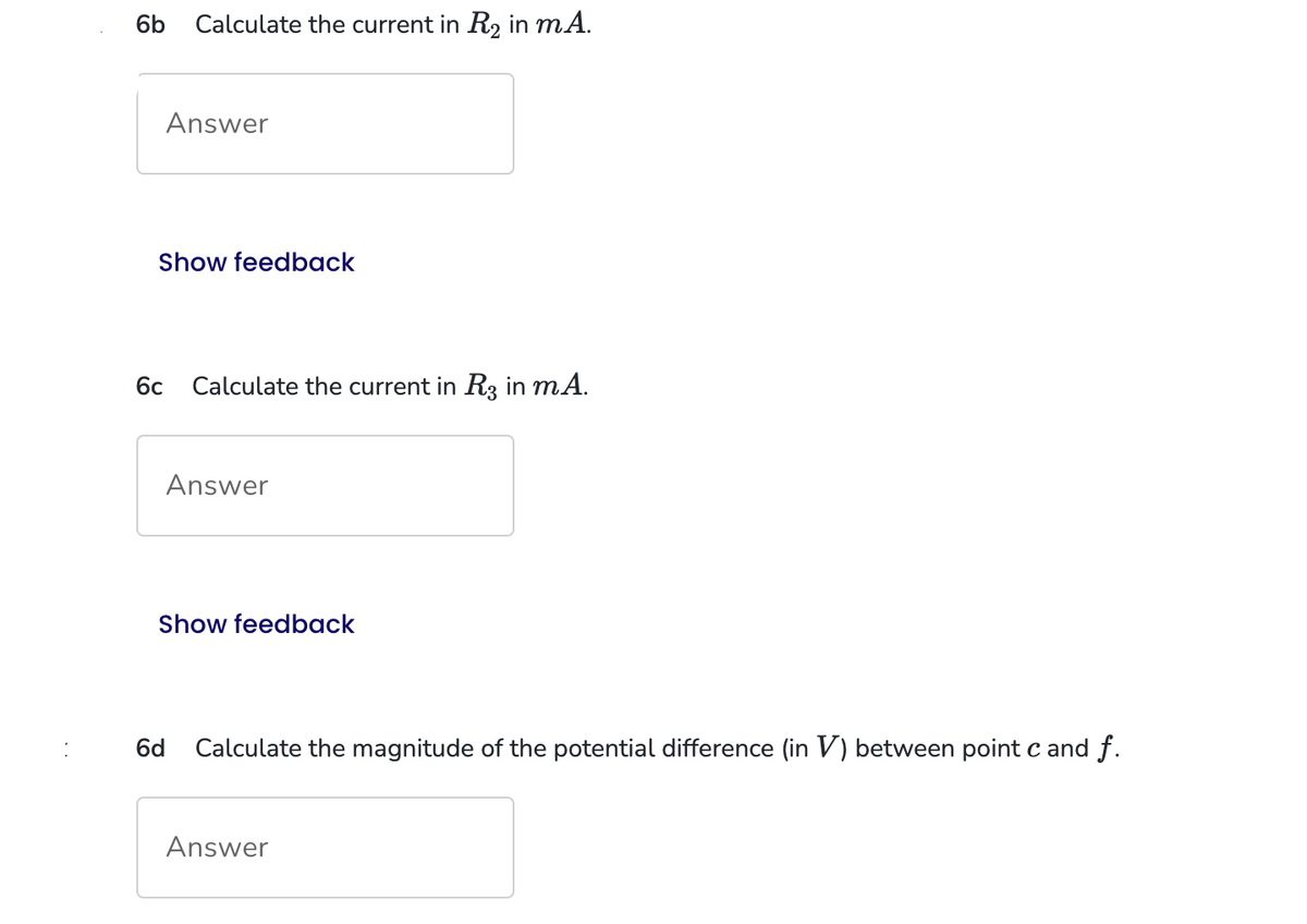 6b
Calculate the current in R₂ in mA.
Answer
Show feedback
6c
6d
Calculate the current in R3 in mA.
Answer
Show feedback
Calculate the magnitude of the potential difference (in V) between point c and f.
Answer