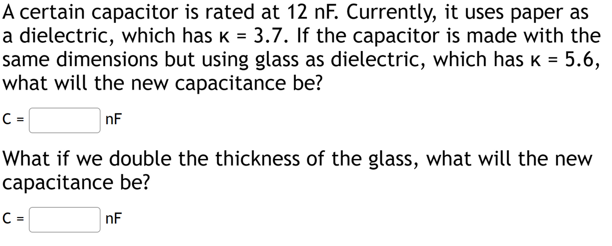 A certain capacitor is rated at 12 nF. Currently, it uses paper as
a dielectric, which has K 3.7. If the capacitor is made with the
same dimensions but using glass as dielectric, which has ê = 5.6,
what will the new capacitance be?
nF
C
=
What if we double the thickness of the glass, what will the new
capacitance be?
C =
nF