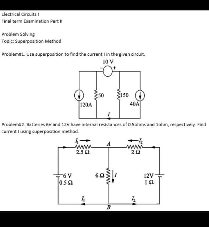 Electrical Circuits |
Final term Examination Part I|
Problem Solving
Topic: Superposition Method
Problem#1. Use superposition to find the current I in the given circuit.
10 V
50
3150
120A
40A
Problem#2. Batteries 6V and 12V have internal resistances of 0.5ohms and 1ohm, respectively. Find
current I using superposition method.
www
2.5 2
www
22
12V
0.52
B
www

